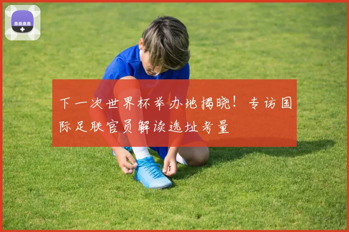 下一次世界杯举办地揭晓!专访国际足联官员解读选址考量