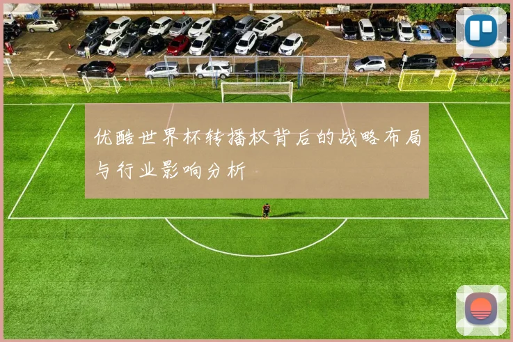 优酷世界杯转播权背后的战略布局与行业影响分析