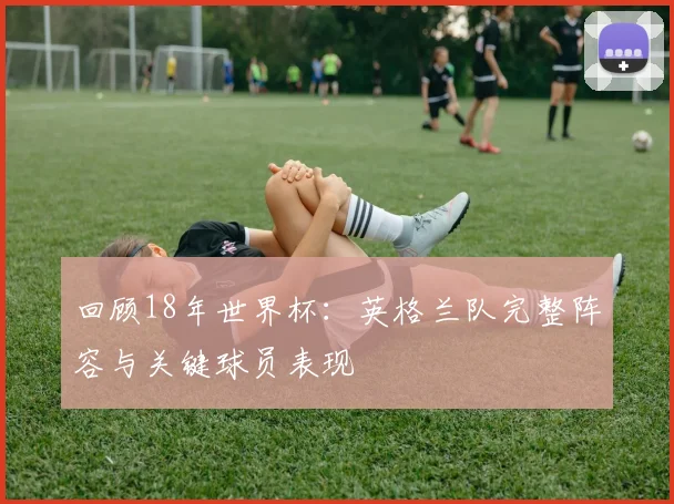 回顾18年世界杯:英格兰队完整阵容与关键球员表现