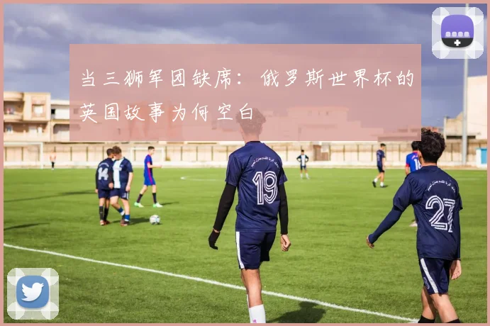 当三狮军团缺席:俄罗斯世界杯的英国故事为何空白