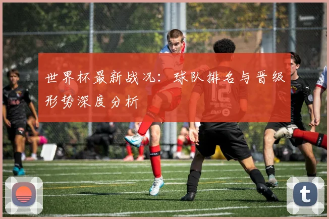 世界杯最新战况：球队排名与晋级形势深度分析