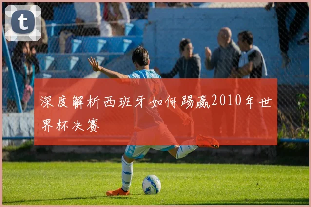 深度解析西班牙如何踢赢2010年世界杯决赛