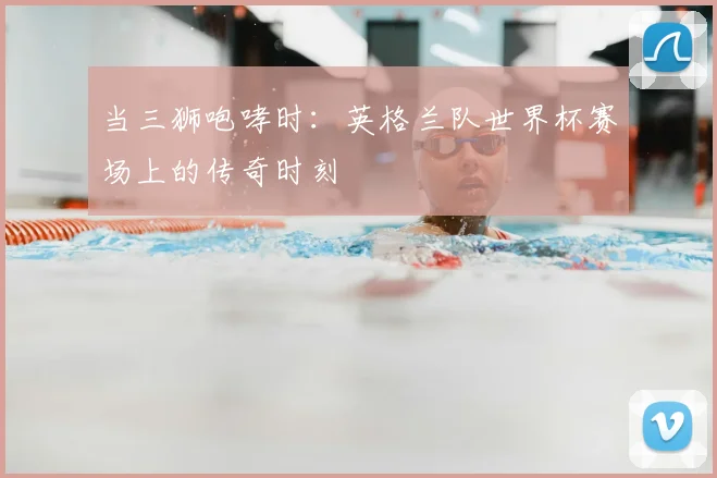 当三狮咆哮时:英格兰队世界杯赛场上的传奇时刻