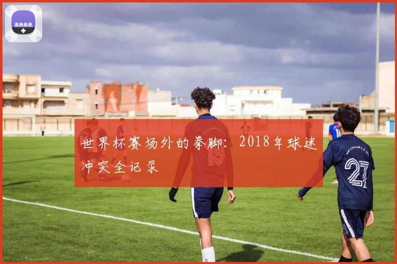 世界杯赛场外的拳脚：2018年球迷冲突全记录