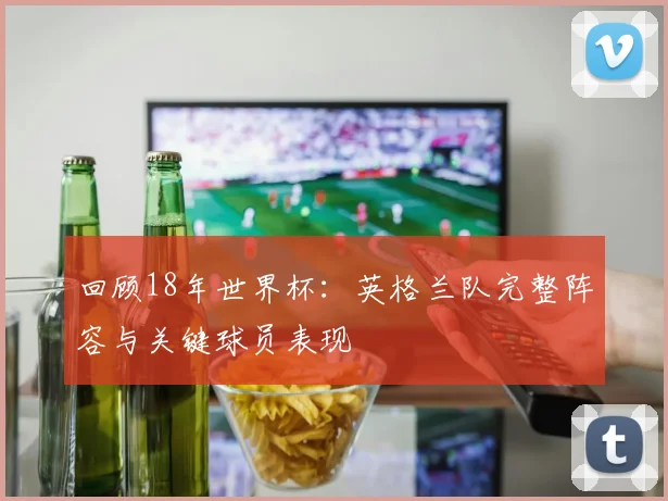 回顾18年世界杯：英格兰队完整阵容与关键球员表现