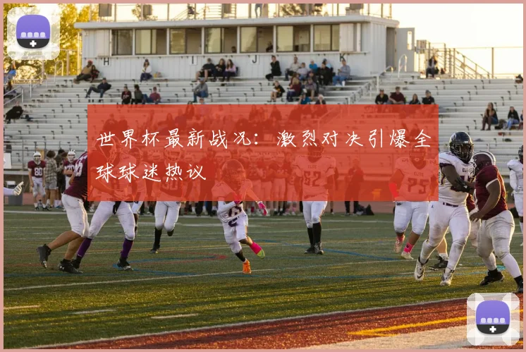 世界杯最新战况：激烈对决引爆全球球迷热议