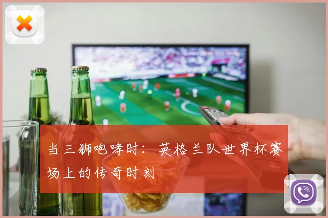 当三狮咆哮时:英格兰队世界杯赛场上的传奇时刻