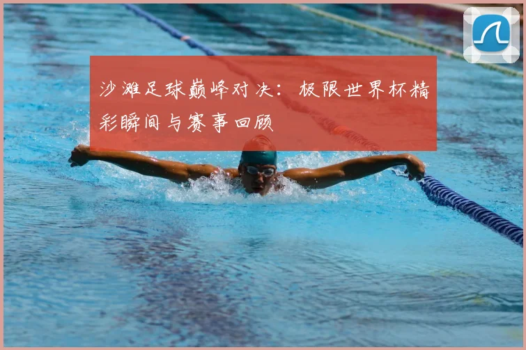 沙滩足球巅峰对决:极限世界杯精彩瞬间与赛事回顾