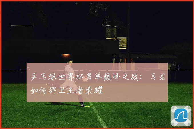 乒乓球世界杯男单巅峰之战：马龙如何捍卫王者荣耀
