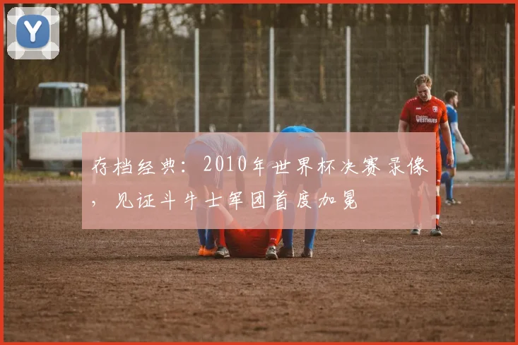 存档经典：2010年世界杯决赛录像，见证斗牛士军团首度加冕