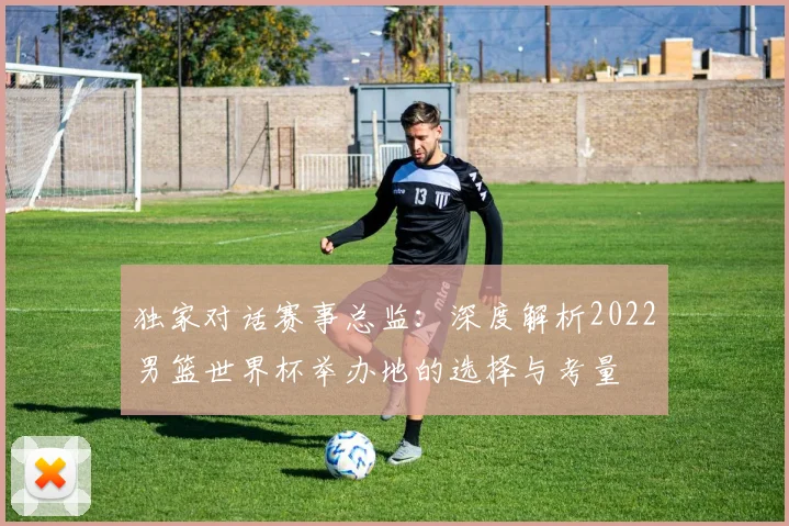 独家对话赛事总监：深度解析2022男篮世界杯举办地的选择与考量