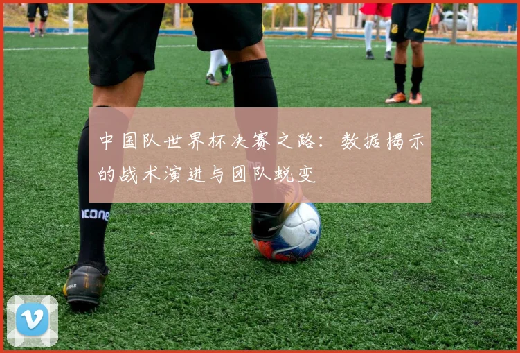 中国队世界杯决赛之路：数据揭示的战术演进与团队蜕变