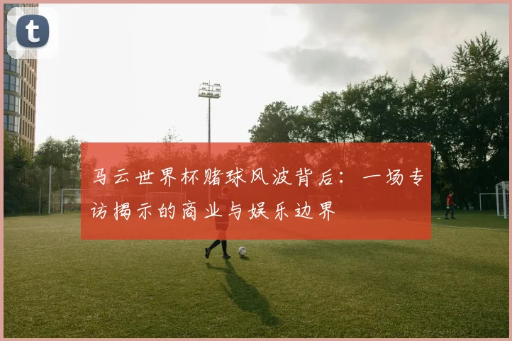 马云世界杯赌球风波背后：一场专访揭示的商业与娱乐边界
